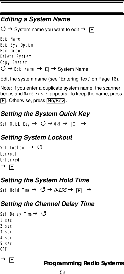 52Programming Radio SystemsEditing a System Name4J System name you want to edit JEdit NameEdit Sys OptionEdit GroupDelete SystemCopy System4JEdit Name JJ System NameEdit the system name (see “Entering Text” on Page 16),Note: If you enter a duplicate system name, the scanner beeps and Name Exists appears. To keep the name, press . Otherwise, press  .Setting the System Quick KeySet Quick Key J4J0-9J    JSetting System LockoutSet Lockout J4LockoutUnlockedJSetting the System Hold TimeSet Hold Time J4J0-255 J JSetting the Channel Delay TimeSet Delay TimeJ41 sec2 sec3 sec4 sec5 secOFFJEEENo/RevEEEE