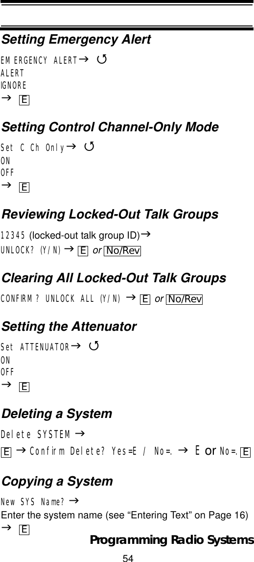 54Programming Radio SystemsSetting Emergency AlertEMERGENCY ALERTJ4ALERTIGNOREJSetting Control Channel-Only ModeSet CCh OnlyJ4ONOFFJReviewing Locked-Out Talk Groups12345 (locked-out talk group ID)JUNLOCK? (Y/N) J or Clearing All Locked-Out Talk GroupsCONFIRM? UNLOCK ALL (Y/N) J or Setting the AttenuatorSet ATTENUATORJ4ONOFFJDeleting a SystemDelete SYSTEMJJConfirm Delete? Yes=E / No=. JE or No=.Copying a SystemNew SYS Name? JEnter the system name (see “Entering Text” on Page 16) JEEENo/RevENo/RevEE EE