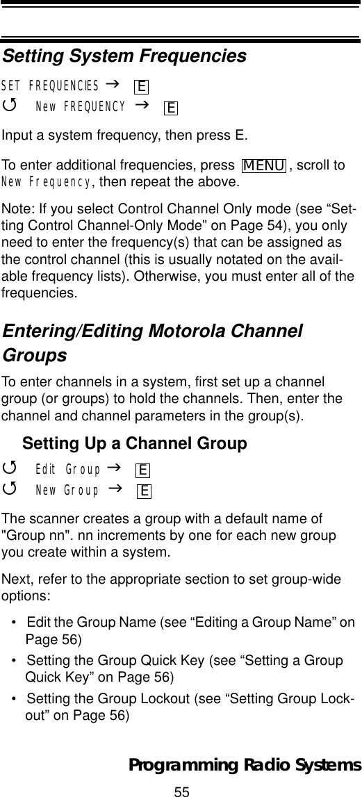 55Programming Radio SystemsSetting System FrequenciesSET FREQUENCIES J4New FREQUENCY JInput a system frequency, then press E.To enter additional frequencies, press  , scroll to New Frequency, then repeat the above.Note: If you select Control Channel Only mode (see “Set-ting Control Channel-Only Mode” on Page 54), you only need to enter the frequency(s) that can be assigned as the control channel (this is usually notated on the avail-able frequency lists). Otherwise, you must enter all of the frequencies.Entering/Editing Motorola Channel GroupsTo enter channels in a system, first set up a channel group (or groups) to hold the channels. Then, enter the channel and channel parameters in the group(s).Setting Up a Channel Group4Edit Group J4New Group JThe scanner creates a group with a default name of &quot;Group nn&quot;. nn increments by one for each new group you create within a system.Next, refer to the appropriate section to set group-wide options:• Edit the Group Name (see “Editing a Group Name” on Page 56)• Setting the Group Quick Key (see “Setting a Group Quick Key” on Page 56)• Setting the Group Lockout (see “Setting Group Lock-out” on Page 56)EEMENUEE