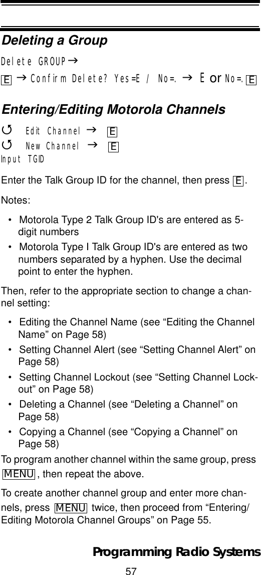 57Programming Radio SystemsDeleting a GroupDelete GROUPJJConfirm Delete? Yes=E / No=. JE or No=.Entering/Editing Motorola Channels4Edit Channel J4New Channel JInput TGIDEnter the Talk Group ID for the channel, then press  .Notes: • Motorola Type 2 Talk Group ID&apos;s are entered as 5-digit numbers• Motorola Type I Talk Group ID&apos;s are entered as two numbers separated by a hyphen. Use the decimal point to enter the hyphen.Then, refer to the appropriate section to change a chan-nel setting:• Editing the Channel Name (see “Editing the Channel Name” on Page 58)• Setting Channel Alert (see “Setting Channel Alert” on Page 58)• Setting Channel Lockout (see “Setting Channel Lock-out” on Page 58)• Deleting a Channel (see “Deleting a Channel” on Page 58)• Copying a Channel (see “Copying a Channel” on Page 58)To program another channel within the same group, press , then repeat the above.To create another channel group and enter more chan-nels, press   twice, then proceed from “Entering/Editing Motorola Channel Groups” on Page 55.E EEEEMENUMENU