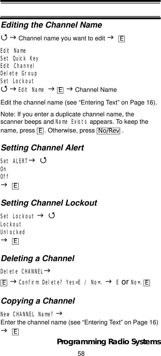 58Programming Radio SystemsEditing the Channel Name4J Channel name you want to edit JEdit NameSet Quick KeyEdit ChannelDelete GroupSet Lockout4JEdit Name JJ Channel NameEdit the channel name (see “Entering Text” on Page 16).Note: If you enter a duplicate channel name, the scanner beeps and Name Exists appears. To keep the name, press  . Otherwise, press  .Setting Channel AlertSet ALERTJ4OnOffJSetting Channel LockoutSet Lockout J4LockoutUnlockedJDeleting a ChannelDelete CHANNELJJConfirm Delete? Yes=E / No=. JE or No=.Copying a ChannelNew CHANNEL Name? JEnter the channel name (see “Entering Text” on Page 16) JEEENo/RevEEE EE