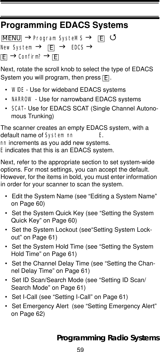 59Programming Radio SystemsProgramming EDACS SystemsJProgram SysteMS J 4New System J JEDCS JJConfirm? JNext, rotate the scroll knob to select the type of EDACS System you will program, then press  .•WIDE - Use for wideband EDACS systems•NARROW - Use for narrowband EDACS systems•SCAT- Use for EDACS SCAT (Single Channel Autono-mous Trunking)The scanner creates an empty EDACS system, with a default name of System nn        E.nn increments as you add new systems. E indicates that this is an EDACS system.Next, refer to the appropriate section to set system-wide options. For most settings, you can accept the default. However, for the items in bold, you must enter information in order for your scanner to scan the system.• Edit the System Name (see “Editing a System Name” on Page 60)• Set the System Quick Key (see “Setting the System Quick Key” on Page 60)• Set the System Lockout (see“Setting System Lock-out” on Page 61)• Set the System Hold Time (see “Setting the System Hold Time” on Page 61)• Set the Channel Delay Time (see “Setting the Chan-nel Delay Time” on Page 61)• Set ID Scan/Search Mode (see “Setting ID Scan/Search Mode” on Page 61)• Set I-Call (see “Setting I-Call” on Page 61)• Set Emergency Alert  (see “Setting Emergency Alert” on Page 62)MENUEEE EE