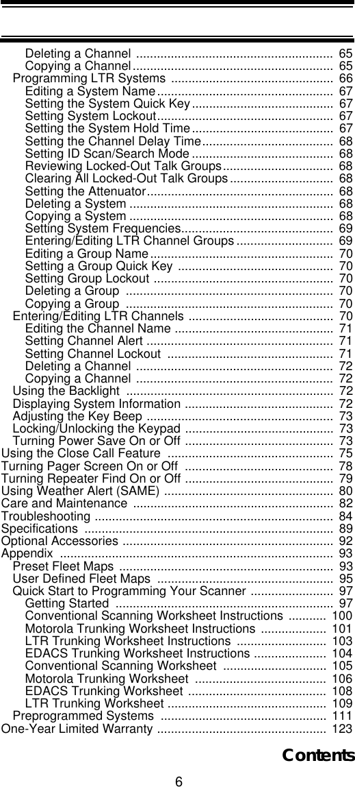 6ContentsDeleting a Channel .........................................................  65Copying a Channel..........................................................  65Programming LTR Systems ...............................................  66Editing a System Name...................................................  67Setting the System Quick Key.........................................  67Setting System Lockout...................................................  67Setting the System Hold Time.........................................  67Setting the Channel Delay Time......................................  68Setting ID Scan/Search Mode .........................................  68Reviewing Locked-Out Talk Groups................................  68Clearing All Locked-Out Talk Groups..............................  68Setting the Attenuator......................................................  68Deleting a System ...........................................................  68Copying a System ...........................................................  68Setting System Frequencies............................................  69Entering/Editing LTR Channel Groups ............................  69Editing a Group Name.....................................................  70Setting a Group Quick Key .............................................  70Setting Group Lockout ....................................................  70Deleting a Group  ............................................................  70Copying a Group  ............................................................  70Entering/Editing LTR Channels ..........................................  70Editing the Channel Name ..............................................  71Setting Channel Alert ......................................................  71Setting Channel Lockout  ................................................  71Deleting a Channel .........................................................  72Copying a Channel .........................................................  72Using the Backlight  ............................................................  72Displaying System Information ...........................................  72Adjusting the Key Beep ......................................................  73Locking/Unlocking the Keypad ...........................................  73Turning Power Save On or Off ...........................................  73Using the Close Call Feature  ................................................  75Turning Pager Screen On or Off  ...........................................  78Turning Repeater Find On or Off ........................................... 79Using Weather Alert (SAME) .................................................  80Care and Maintenance ..........................................................  82Troubleshooting .....................................................................  84Specifications ........................................................................ 89Optional Accessories .............................................................  92Appendix ...............................................................................  93Preset Fleet Maps ..............................................................  93User Defined Fleet Maps  ...................................................  95Quick Start to Programming Your Scanner ........................  97Getting Started  ...............................................................  97Conventional Scanning Worksheet Instructions ...........  100Motorola Trunking Worksheet Instructions ...................  101LTR Trunking Worksheet Instructions ..........................  103EDACS Trunking Worksheet Instructions ..................... 104Conventional Scanning Worksheet  ..............................  105Motorola Trunking Worksheet  ...................................... 106EDACS Trunking Worksheet ........................................ 108LTR Trunking Worksheet ..............................................  109Preprogrammed Systems  ................................................ 111One-Year Limited Warranty ................................................. 123