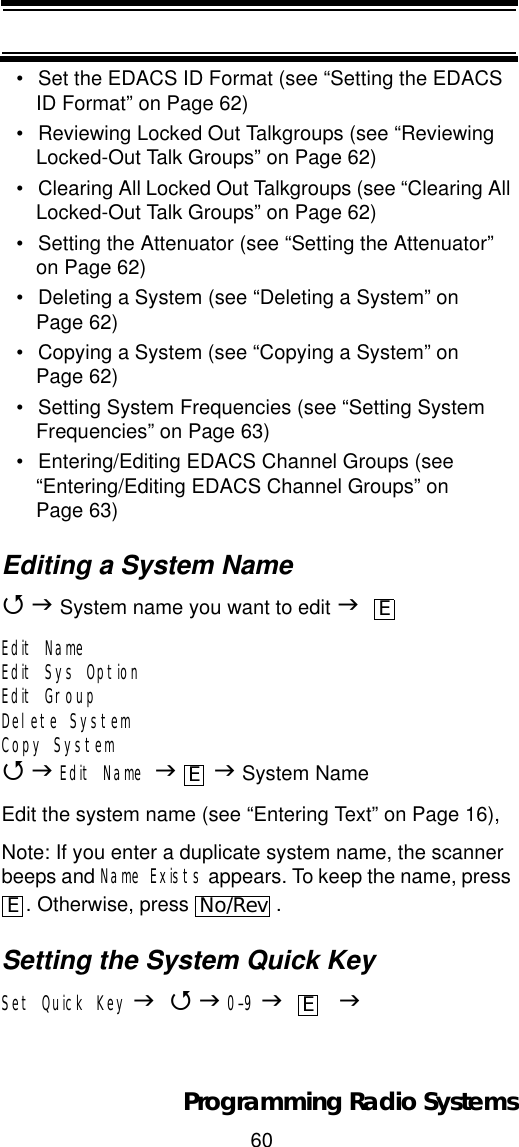 60Programming Radio Systems• Set the EDACS ID Format (see “Setting the EDACS ID Format” on Page 62)• Reviewing Locked Out Talkgroups (see “Reviewing Locked-Out Talk Groups” on Page 62)• Clearing All Locked Out Talkgroups (see “Clearing All Locked-Out Talk Groups” on Page 62)• Setting the Attenuator (see “Setting the Attenuator” on Page 62)• Deleting a System (see “Deleting a System” on Page 62)• Copying a System (see “Copying a System” on Page 62)• Setting System Frequencies (see “Setting System Frequencies” on Page 63)• Entering/Editing EDACS Channel Groups (see “Entering/Editing EDACS Channel Groups” on Page 63)Editing a System Name4J System name you want to edit JEdit NameEdit Sys OptionEdit GroupDelete SystemCopy System4JEdit Name JJ System NameEdit the system name (see “Entering Text” on Page 16),Note: If you enter a duplicate system name, the scanner beeps and Name Exists appears. To keep the name, press . Otherwise, press  .Setting the System Quick KeySet Quick Key J4J0-9J    JEEENo/RevE