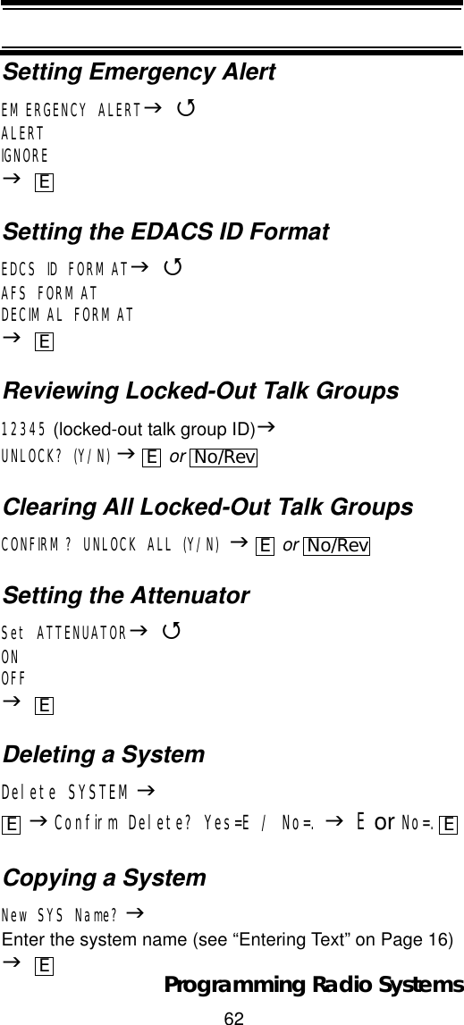 62Programming Radio SystemsSetting Emergency AlertEMERGENCY ALERTJ4ALERTIGNOREJSetting the EDACS ID FormatEDCS ID FORMATJ4AFS FORMATDECIMAL FORMATJReviewing Locked-Out Talk Groups12345 (locked-out talk group ID)JUNLOCK? (Y/N) J or Clearing All Locked-Out Talk GroupsCONFIRM? UNLOCK ALL (Y/N) J or Setting the AttenuatorSet ATTENUATORJ4ONOFFJDeleting a SystemDelete SYSTEMJJConfirm Delete? Yes=E / No=. JE or No=.Copying a SystemNew SYS Name? JEnter the system name (see “Entering Text” on Page 16) JEEENo/RevENo/RevEE EE