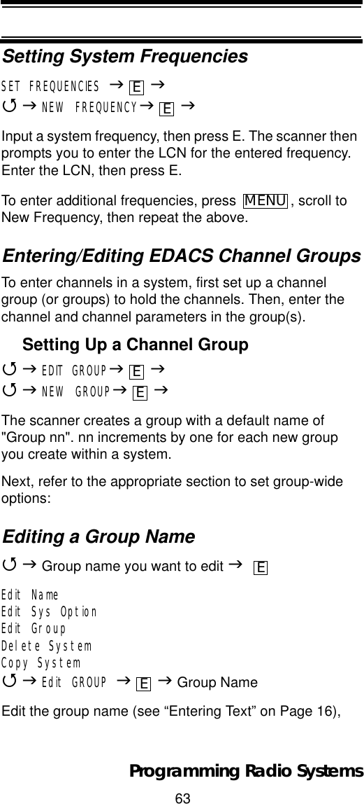63Programming Radio SystemsSetting System FrequenciesSET FREQUENCIES JJ4JNEW FREQUENCYJJInput a system frequency, then press E. The scanner then prompts you to enter the LCN for the entered frequency. Enter the LCN, then press E.To enter additional frequencies, press  , scroll to New Frequency, then repeat the above.Entering/Editing EDACS Channel GroupsTo enter channels in a system, first set up a channel group (or groups) to hold the channels. Then, enter the channel and channel parameters in the group(s).Setting Up a Channel Group4JEDIT GROUPJJ4JNEW GROUPJJThe scanner creates a group with a default name of &quot;Group nn&quot;. nn increments by one for each new group you create within a system.Next, refer to the appropriate section to set group-wide options:Editing a Group Name4J Group name you want to edit JEdit NameEdit Sys OptionEdit GroupDelete SystemCopy System4JEdit GROUP JJ Group NameEdit the group name (see “Entering Text” on Page 16),EEMENUEEEE
