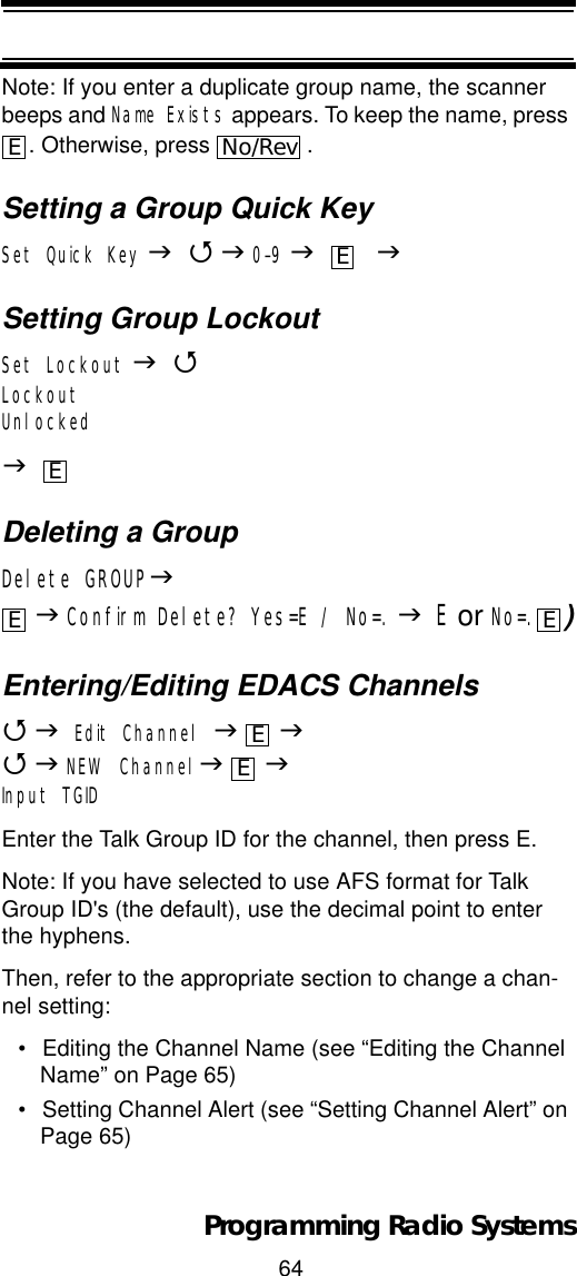 64Programming Radio SystemsNote: If you enter a duplicate group name, the scanner beeps and Name Exists appears. To keep the name, press . Otherwise, press  .Setting a Group Quick KeySet Quick Key J4J0-9J    JSetting Group LockoutSet Lockout J4LockoutUnlockedJDeleting a GroupDelete GROUPJJConfirm Delete? Yes=E / No=. JE or No=. )Entering/Editing EDACS Channels4JEdit Channel JJ4JNEW ChannelJJInput TGIDEnter the Talk Group ID for the channel, then press E.Note: If you have selected to use AFS format for Talk Group ID&apos;s (the default), use the decimal point to enter the hyphens.Then, refer to the appropriate section to change a chan-nel setting:• Editing the Channel Name (see “Editing the Channel Name” on Page 65)• Setting Channel Alert (see “Setting Channel Alert” on Page 65)ENo/RevEEE EEE