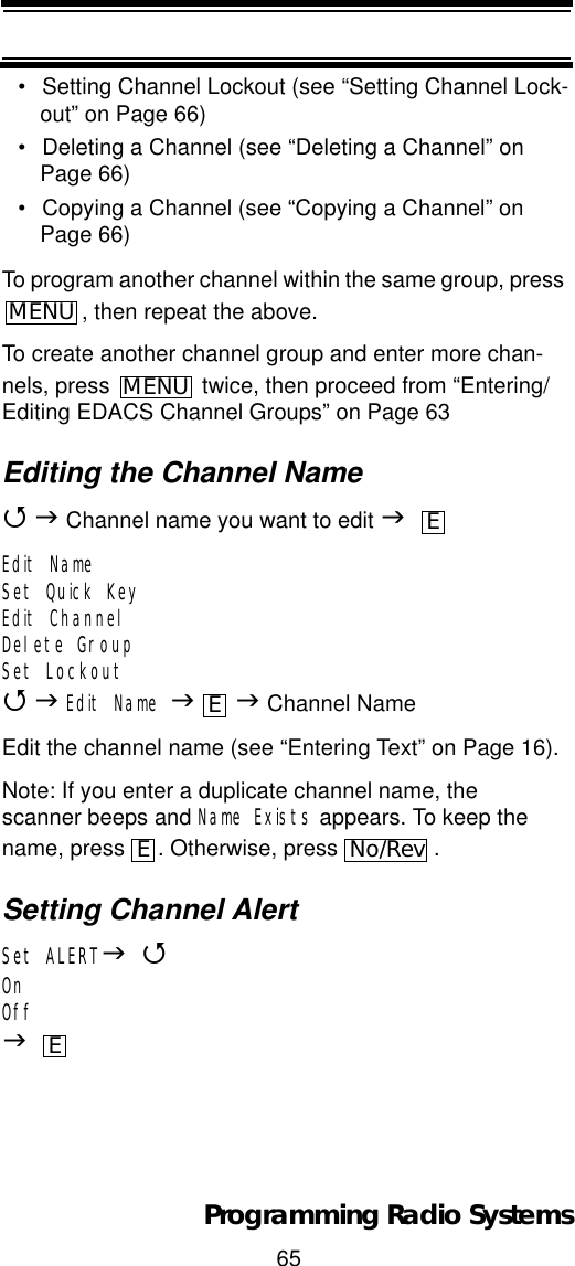 65Programming Radio Systems• Setting Channel Lockout (see “Setting Channel Lock-out” on Page 66)• Deleting a Channel (see “Deleting a Channel” on Page 66)• Copying a Channel (see “Copying a Channel” on Page 66)To program another channel within the same group, press , then repeat the above.To create another channel group and enter more chan-nels, press   twice, then proceed from “Entering/Editing EDACS Channel Groups” on Page 63Editing the Channel Name4J Channel name you want to edit JEdit NameSet Quick KeyEdit ChannelDelete GroupSet Lockout4JEdit Name JJ Channel NameEdit the channel name (see “Entering Text” on Page 16).Note: If you enter a duplicate channel name, the scanner beeps and Name Exists appears. To keep the name, press  . Otherwise, press  .Setting Channel AlertSet ALERTJ4OnOffJMENUMENUEEENo/RevE