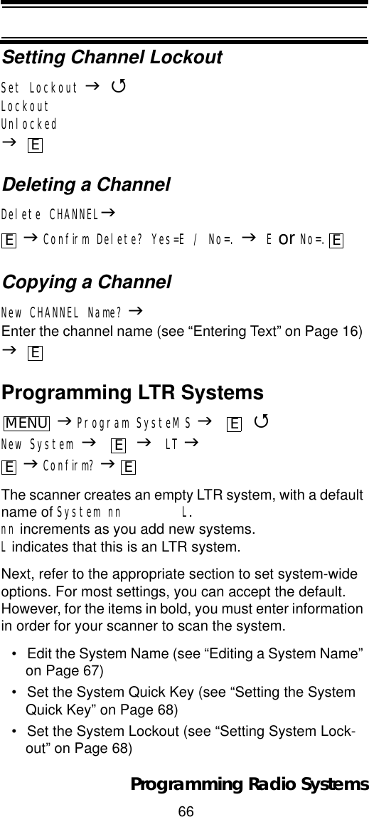 66Programming Radio SystemsSetting Channel LockoutSet Lockout J4LockoutUnlockedJDeleting a ChannelDelete CHANNELJJConfirm Delete? Yes=E / No=. JE or No=.Copying a ChannelNew CHANNEL Name? JEnter the channel name (see “Entering Text” on Page 16) JProgramming LTR SystemsJProgram SysteMS J 4New System J JLT JJConfirm? JThe scanner creates an empty LTR system, with a default name of System nn        L.nn increments as you add new systems. L indicates that this is an LTR system.Next, refer to the appropriate section to set system-wide options. For most settings, you can accept the default. However, for the items in bold, you must enter information in order for your scanner to scan the system.• Edit the System Name (see “Editing a System Name” on Page 67)• Set the System Quick Key (see “Setting the System Quick Key” on Page 68)• Set the System Lockout (see “Setting System Lock-out” on Page 68)EE EEMENUEEE E