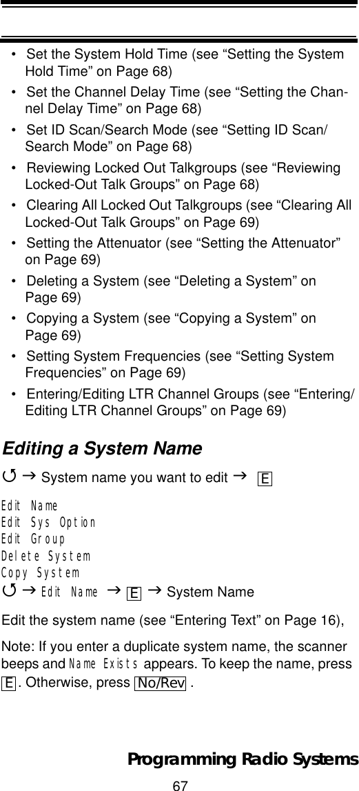 67Programming Radio Systems• Set the System Hold Time (see “Setting the System Hold Time” on Page 68)• Set the Channel Delay Time (see “Setting the Chan-nel Delay Time” on Page 68)• Set ID Scan/Search Mode (see “Setting ID Scan/Search Mode” on Page 68)• Reviewing Locked Out Talkgroups (see “Reviewing Locked-Out Talk Groups” on Page 68)• Clearing All Locked Out Talkgroups (see “Clearing All Locked-Out Talk Groups” on Page 69)• Setting the Attenuator (see “Setting the Attenuator” on Page 69)• Deleting a System (see “Deleting a System” on Page 69)• Copying a System (see “Copying a System” on Page 69)• Setting System Frequencies (see “Setting System Frequencies” on Page 69)• Entering/Editing LTR Channel Groups (see “Entering/Editing LTR Channel Groups” on Page 69)Editing a System Name4J System name you want to edit JEdit NameEdit Sys OptionEdit GroupDelete SystemCopy System4JEdit Name JJ System NameEdit the system name (see “Entering Text” on Page 16),Note: If you enter a duplicate system name, the scanner beeps and Name Exists appears. To keep the name, press . Otherwise, press  .EEENo/Rev