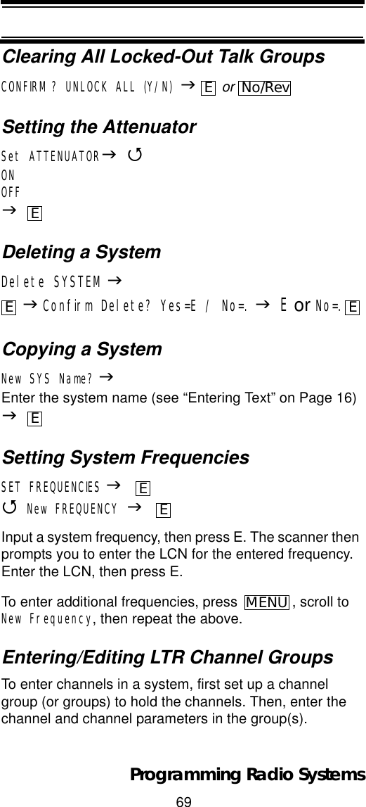 69Programming Radio SystemsClearing All Locked-Out Talk GroupsCONFIRM? UNLOCK ALL (Y/N) J or Setting the AttenuatorSet ATTENUATORJ4ONOFFJDeleting a SystemDelete SYSTEMJJConfirm Delete? Yes=E / No=. JE or No=.Copying a SystemNew SYS Name? JEnter the system name (see “Entering Text” on Page 16) JSetting System FrequenciesSET FREQUENCIES J4New FREQUENCY JInput a system frequency, then press E. The scanner then prompts you to enter the LCN for the entered frequency. Enter the LCN, then press E.To enter additional frequencies, press  , scroll to New Frequency, then repeat the above.Entering/Editing LTR Channel GroupsTo enter channels in a system, first set up a channel group (or groups) to hold the channels. Then, enter the channel and channel parameters in the group(s).ENo/RevEE EEEEMENU