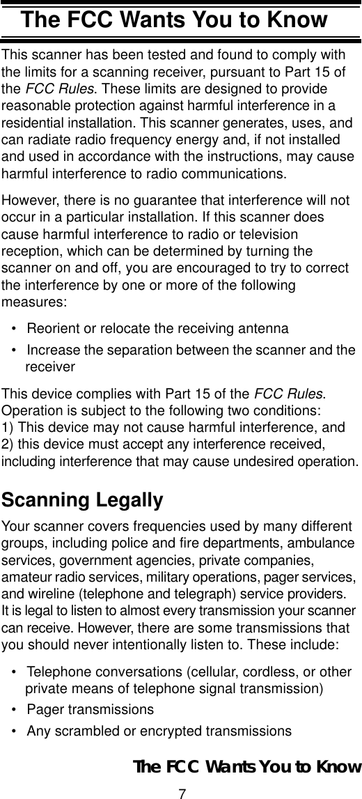 7The FCC Wants You to KnowThe FCC Wants You to KnowThis scanner has been tested and found to comply with the limits for a scanning receiver, pursuant to Part 15 of the FCC Rules. These limits are designed to provide reasonable protection against harmful interference in a residential installation. This scanner generates, uses, and can radiate radio frequency energy and, if not installed and used in accordance with the instructions, may cause harmful interference to radio communications.However, there is no guarantee that interference will not occur in a particular installation. If this scanner does cause harmful interference to radio or television reception, which can be determined by turning the scanner on and off, you are encouraged to try to correct the interference by one or more of the following measures:• Reorient or relocate the receiving antenna• Increase the separation between the scanner and the receiverThis device complies with Part 15 of the FCC Rules.Operation is subject to the following two conditions: 1) This device may not cause harmful interference, and 2) this device must accept any interference received, including interference that may cause undesired operation.Scanning LegallyYour scanner covers frequencies used by many different groups, including police and fire departments, ambulance services, government agencies, private companies, amateur radio services, military operations, pager services, and wireline (telephone and telegraph) service providers.It is legal to listen to almost every transmission your scanner can receive. However, there are some transmissions that you should never intentionally listen to. These include: • Telephone conversations (cellular, cordless, or other private means of telephone signal transmission) • Pager transmissions • Any scrambled or encrypted transmissions The FCC Wants You to Know