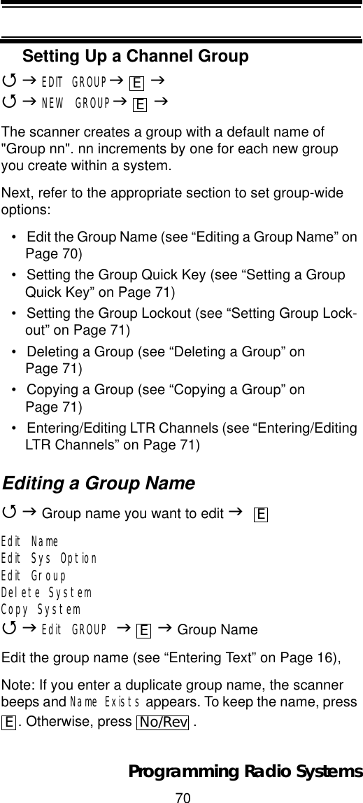 70Programming Radio SystemsSetting Up a Channel Group4JEDIT GROUPJJ4JNEW GROUPJJThe scanner creates a group with a default name of &quot;Group nn&quot;. nn increments by one for each new group you create within a system.Next, refer to the appropriate section to set group-wide options:• Edit the Group Name (see “Editing a Group Name” on Page 70)• Setting the Group Quick Key (see “Setting a Group Quick Key” on Page 71)• Setting the Group Lockout (see “Setting Group Lock-out” on Page 71)• Deleting a Group (see “Deleting a Group” on Page 71)• Copying a Group (see “Copying a Group” on Page 71)• Entering/Editing LTR Channels (see “Entering/Editing LTR Channels” on Page 71)Editing a Group Name4J Group name you want to edit JEdit NameEdit Sys OptionEdit GroupDelete SystemCopy System4JEdit GROUP JJ Group NameEdit the group name (see “Entering Text” on Page 16),Note: If you enter a duplicate group name, the scanner beeps and Name Exists appears. To keep the name, press . Otherwise, press  .EEEEENo/Rev