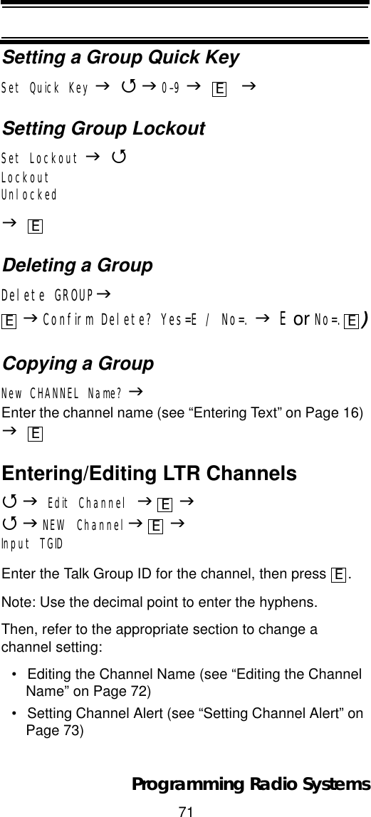 71Programming Radio SystemsSetting a Group Quick KeySet Quick Key J4J0-9J    JSetting Group LockoutSet Lockout J4LockoutUnlockedJDeleting a GroupDelete GROUPJJConfirm Delete? Yes=E / No=. JE or No=. )Copying a GroupNew CHANNEL Name? JEnter the channel name (see “Entering Text” on Page 16) JEntering/Editing LTR Channels4JEdit Channel JJ4JNEW ChannelJJInput TGIDEnter the Talk Group ID for the channel, then press  .Note: Use the decimal point to enter the hyphens.Then, refer to the appropriate section to change a channel setting:• Editing the Channel Name (see “Editing the Channel Name” on Page 72)• Setting Channel Alert (see “Setting Channel Alert” on Page 73)EEE EEEEE