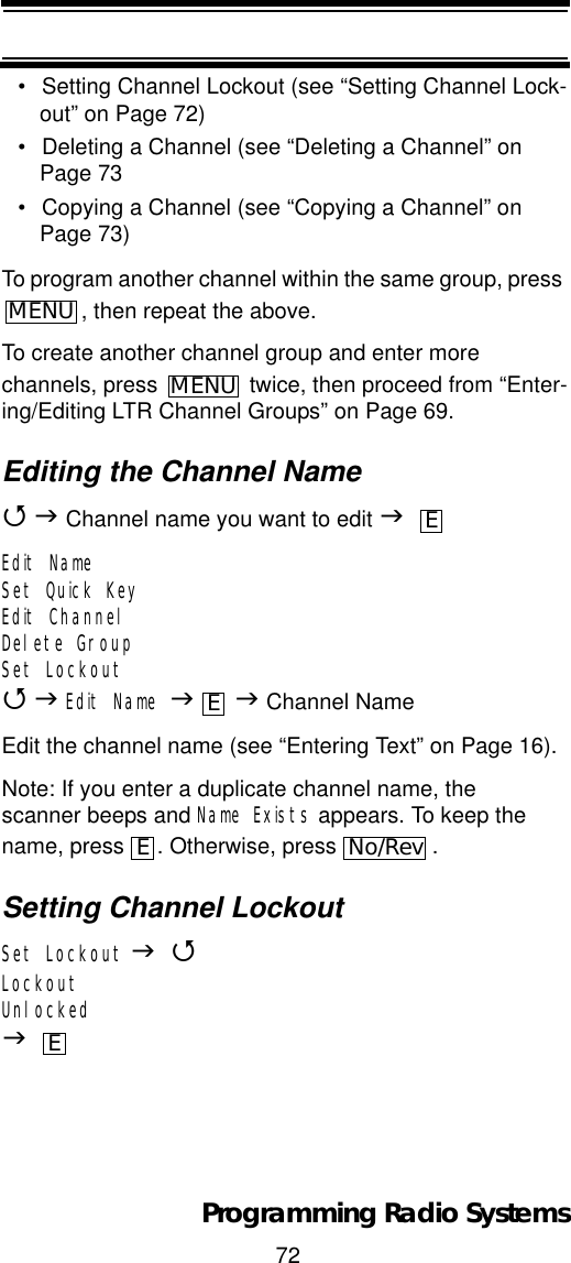72Programming Radio Systems• Setting Channel Lockout (see “Setting Channel Lock-out” on Page 72)• Deleting a Channel (see “Deleting a Channel” on Page 73• Copying a Channel (see “Copying a Channel” on Page 73)To program another channel within the same group, press , then repeat the above.To create another channel group and enter more channels, press   twice, then proceed from “Enter-ing/Editing LTR Channel Groups” on Page 69.Editing the Channel Name4J Channel name you want to edit JEdit NameSet Quick KeyEdit ChannelDelete GroupSet Lockout4JEdit Name JJ Channel NameEdit the channel name (see “Entering Text” on Page 16).Note: If you enter a duplicate channel name, the scanner beeps and Name Exists appears. To keep the name, press  . Otherwise, press  .Setting Channel LockoutSet Lockout J4LockoutUnlockedJMENUMENUEEENo/RevE