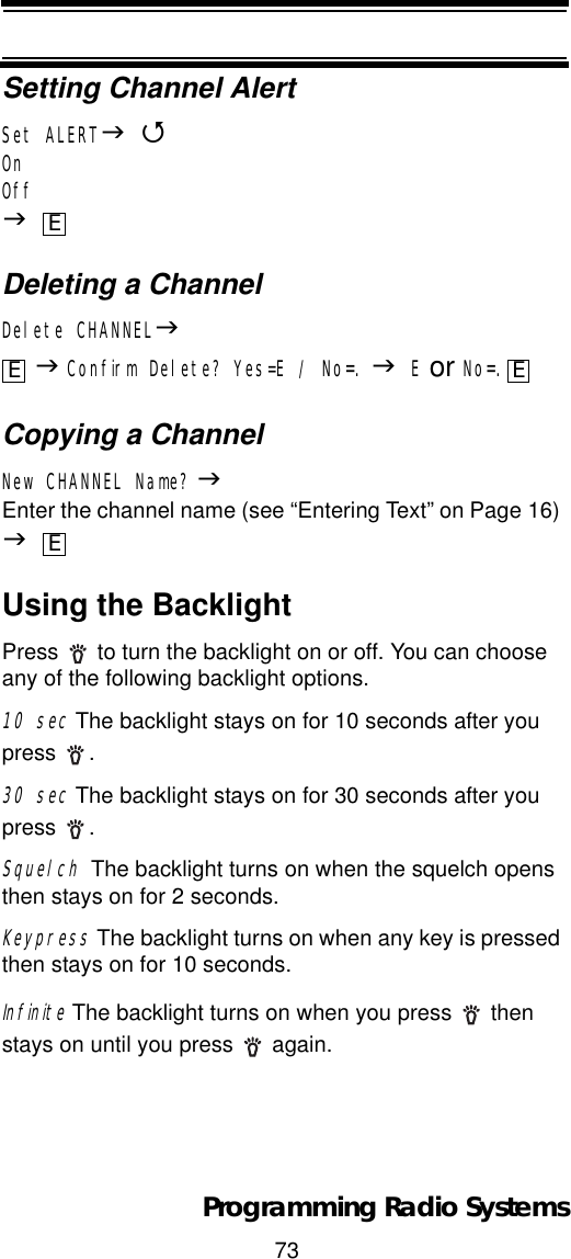 73Programming Radio SystemsSetting Channel AlertSet ALERTJ4OnOffJDeleting a ChannelDelete CHANNELJJConfirm Delete? Yes=E / No=. JE or No=.Copying a ChannelNew CHANNEL Name? JEnter the channel name (see “Entering Text” on Page 16) JUsing the BacklightPress   to turn the backlight on or off. You can choose any of the following backlight options.10 sec The backlight stays on for 10 seconds after you press . 30 sec The backlight stays on for 30 seconds after you press . SquelchThe backlight turns on when the squelch opens then stays on for 2 seconds.Keypress The backlight turns on when any key is pressed then stays on for 10 seconds.Infinite The backlight turns on when you press   then stays on until you press  again.EE EE