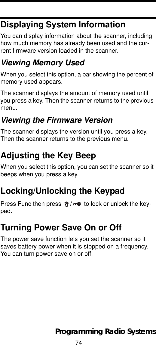 74Programming Radio SystemsDisplaying System InformationYou can display information about the scanner, including how much memory has already been used and the cur-rent firmware version loaded in the scanner.Viewing Memory UsedWhen you select this option, a bar showing the percent of memory used appears.The scanner displays the amount of memory used until you press a key. Then the scanner returns to the previous menu.Viewing the Firmware VersionThe scanner displays the version until you press a key. Then the scanner returns to the previous menu.Adjusting the Key BeepWhen you select this option, you can set the scanner so it beeps when you press a key.Locking/Unlocking the KeypadPress Func then press  / to lock or unlock the key-pad.Turning Power Save On or OffThe power save function lets you set the scanner so it saves battery power when it is stopped on a frequency. You can turn power save on or off.