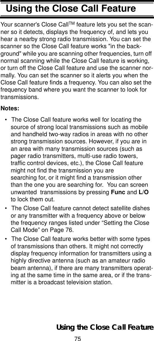 75Using the Close Call FeatureUsing the Close Call FeatureYour scanner&apos;s Close CallTM feature lets you set the scan-ner so it detects, displays the frequency of, and lets you hear a nearby strong radio transmission. You can set the scanner so the Close Call feature works &quot;in the back-ground&quot; while you are scanning other frequencies, turn off normal scanning while the Close Call feature is working, or turn off the Close Call feature and use the scanner nor-mally. You can set the scanner so it alerts you when the Close Call feature finds a frequency. You can also set the frequency band where you want the scanner to look for transmissions.Notes:• The Close Call feature works well for locating the source of strong local transmissions such as mobile and handheld two-way radios in areas with no other strong transmission sources. However, if you are in an area with many transmission sources (such as pager radio transmitters, multi-use radio towers, traffic control devices, etc.), the Close Call feature might not find the transmission you are  searching for, or it might find a transmission other than the one you are searching for.  You can screen unwanted  transmissions by pressing Func and L/Oto lock them out. • The Close Call feature cannot detect satellite dishes or any transmitter with a frequency above or below the frequency ranges listed under “Setting the Close Call Mode” on Page 76.• The Close Call feature works better with some types of transmissions than others. It might not correctly display frequency information for transmitters using a highly directive antenna (such as an amateur radio beam antenna), if there are many transmitters operat-ing at the same time in the same area, or if the trans-mitter is a broadcast television station.Using the Close Call Feature