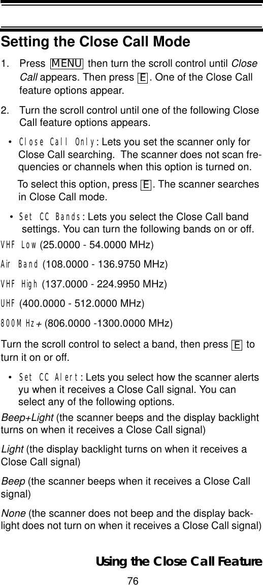 76Using the Close Call FeatureSetting the Close Call Mode1. Press  then turn the scroll control until CloseCall appears. Then press  . One of the Close Call feature options appear.2. Turn the scroll control until one of the following Close Call feature options appears.•Close Call Only: Lets you set the scanner only for Close Call searching.  The scanner does not scan fre-quencies or channels when this option is turned on.To select this option, press  . The scanner searches in Close Call mode.•Set CC Bands: Lets you select the Close Call band settings. You can turn the following bands on or off.VHF Low (25.0000 - 54.0000 MHz) Air Band (108.0000 - 136.9750 MHz)VHF High (137.0000 - 224.9950 MHz)UHF (400.0000 - 512.0000 MHz)800MHz+ (806.0000 -1300.0000 MHz)Turn the scroll control to select a band, then press   to turn it on or off.•Set CC Alert: Lets you select how the scanner alerts yu when it receives a Close Call signal. You can select any of the following options.Beep+Light (the scanner beeps and the display backlight turns on when it receives a Close Call signal) Light (the display backlight turns on when it receives a Close Call signal)Beep (the scanner beeps when it receives a Close Call signal)None (the scanner does not beep and the display back-light does not turn on when it receives a Close Call signal)MENUEEE