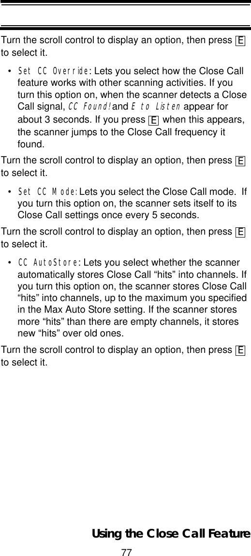 77Using the Close Call FeatureTurn the scroll control to display an option, then press   to select it.•Set CC Override: Lets you select how the Close Call feature works with other scanning activities. If you turn this option on, when the scanner detects a Close Call signal, CC Found! and E to Listen appear for about 3 seconds. If you press   when this appears, the scanner jumps to the Close Call frequency it found.Turn the scroll control to display an option, then press   to select it.•Set CC Mode: Lets you select the Close Call mode.  If you turn this option on, the scanner sets itself to its Close Call settings once every 5 seconds.Turn the scroll control to display an option, then press   to select it.•CC AutoStore: Lets you select whether the scanner automatically stores Close Call “hits” into channels. If you turn this option on, the scanner stores Close Call “hits” into channels, up to the maximum you specified in the Max Auto Store setting. If the scanner stores more “hits” than there are empty channels, it stores new “hits” over old ones. Turn the scroll control to display an option, then press   to select it.EEEEE