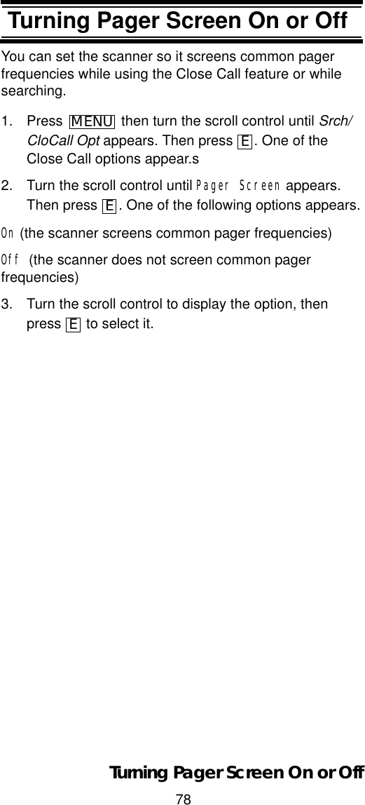 78Turning Pager Screen On or OffTurning Pager Screen On or OffYou can set the scanner so it screens common pager frequencies while using the Close Call feature or while searching.1. Press  then turn the scroll control until Srch/CloCall Opt appears. Then press  . One of the Close Call options appear.s2. Turn the scroll control until Pager Screen appears. Then press  . One of the following options appears.On (the scanner screens common pager frequencies)Off (the scanner does not screen common pager frequencies)3. Turn the scroll control to display the option, then press   to select it.MENUEEETurning Pager Screen On or Off