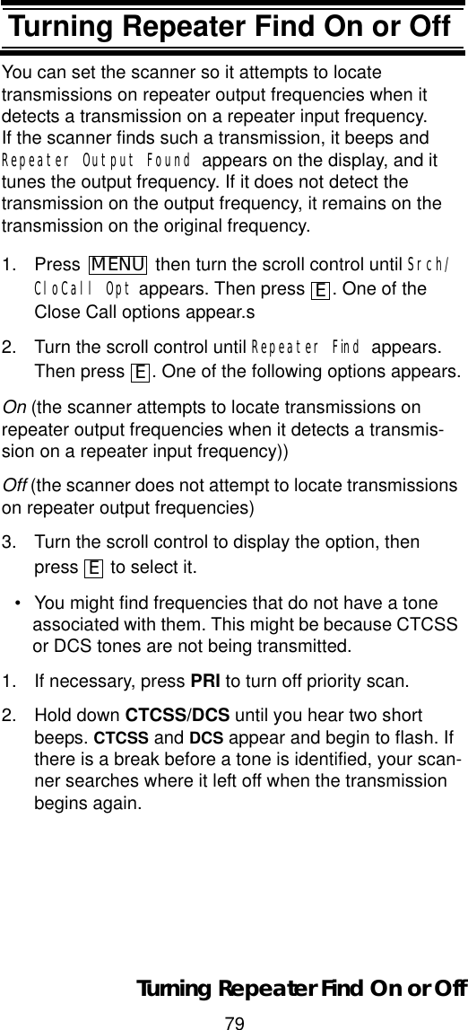 79Turning Repeater Find On or OffTurning Repeater Find On or OffYou can set the scanner so it attempts to locatetransmissions on repeater output frequencies when it detects a transmission on a repeater input frequency.  If the scanner finds such a transmission, it beeps and Repeater Output Found appears on the display, and it tunes the output frequency. If it does not detect thetransmission on the output frequency, it remains on the transmission on the original frequency. 1. Press  then turn the scroll control until Srch/CloCall Opt appears. Then press  . One of the Close Call options appear.s2. Turn the scroll control until Repeater Find appears. Then press  . One of the following options appears.On (the scanner attempts to locate transmissions on repeater output frequencies when it detects a transmis-sion on a repeater input frequency))Off (the scanner does not attempt to locate transmissions on repeater output frequencies)3. Turn the scroll control to display the option, then press to select it.• You might find frequencies that do not have a tone associated with them. This might be because CTCSS or DCS tones are not being transmitted. 1. If necessary, press PRI to turn off priority scan.2. Hold down CTCSS/DCS until you hear two short beeps. CTCSS and DCS appear and begin to flash. If there is a break before a tone is identified, your scan-ner searches where it left off when the transmission begins again.MENUEEETurning Repeater Find On or Off