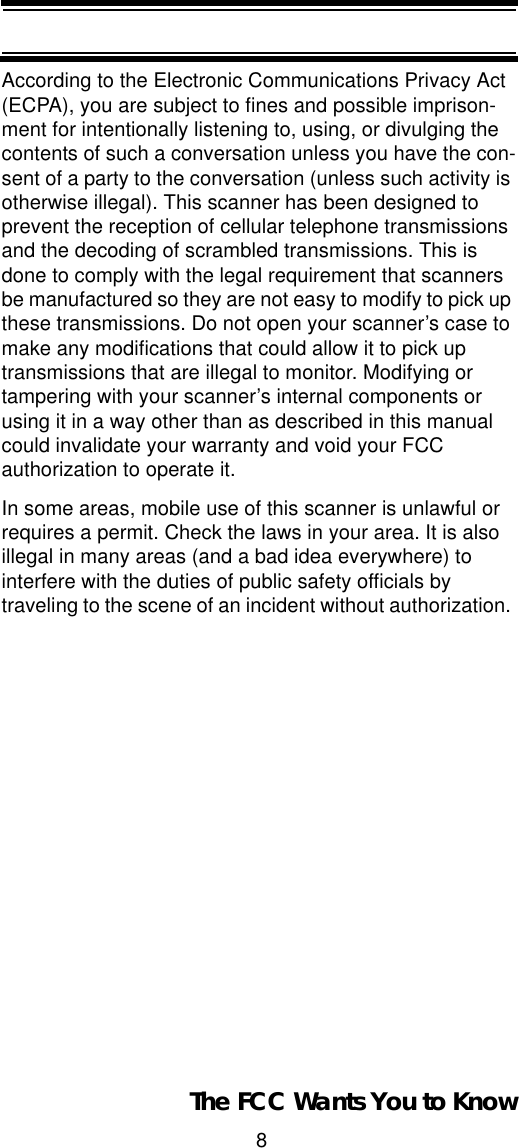 8The FCC Wants You to KnowAccording to the Electronic Communications Privacy Act (ECPA), you are subject to fines and possible imprison-ment for intentionally listening to, using, or divulging the contents of such a conversation unless you have the con-sent of a party to the conversation (unless such activity is otherwise illegal). This scanner has been designed to prevent the reception of cellular telephone transmissions and the decoding of scrambled transmissions. This is done to comply with the legal requirement that scanners be manufactured so they are not easy to modify to pick up these transmissions. Do not open your scanner’s case to make any modifications that could allow it to pick up transmissions that are illegal to monitor. Modifying or tampering with your scanner’s internal components or using it in a way other than as described in this manual could invalidate your warranty and void your FCC authorization to operate it. In some areas, mobile use of this scanner is unlawful or requires a permit. Check the laws in your area. It is also illegal in many areas (and a bad idea everywhere) to interfere with the duties of public safety officials by traveling to the scene of an incident without authorization. 