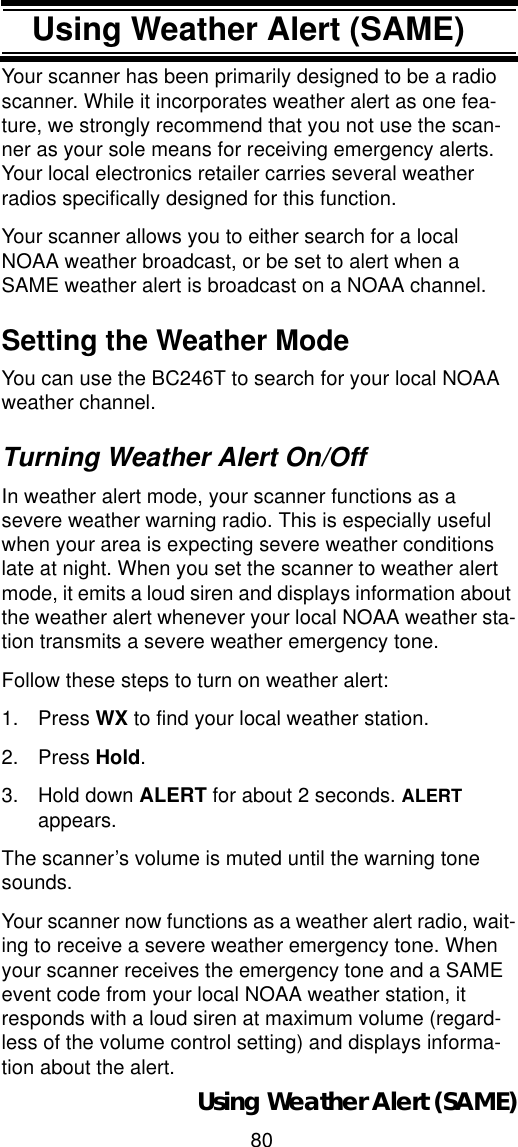 80Using Weather Alert (SAME)Using Weather Alert (SAME)Your scanner has been primarily designed to be a radio scanner. While it incorporates weather alert as one fea-ture, we strongly recommend that you not use the scan-ner as your sole means for receiving emergency alerts. Your local electronics retailer carries several weather radios specifically designed for this function. Your scanner allows you to either search for a local NOAA weather broadcast, or be set to alert when a SAME weather alert is broadcast on a NOAA channel. Setting the Weather Mode You can use the BC246T to search for your local NOAA weather channel. Turning Weather Alert On/OffIn weather alert mode, your scanner functions as a severe weather warning radio. This is especially useful when your area is expecting severe weather conditions late at night. When you set the scanner to weather alert mode, it emits a loud siren and displays information about the weather alert whenever your local NOAA weather sta-tion transmits a severe weather emergency tone.Follow these steps to turn on weather alert: 1. Press WX to find your local weather station. 2. Press Hold.3. Hold down ALERT for about 2 seconds. ALERTappears. The scanner’s volume is muted until the warning tone sounds. Your scanner now functions as a weather alert radio, wait-ing to receive a severe weather emergency tone. When your scanner receives the emergency tone and a SAME event code from your local NOAA weather station, it responds with a loud siren at maximum volume (regard-less of the volume control setting) and displays informa-tion about the alert.Using Weather Alert (SAME)