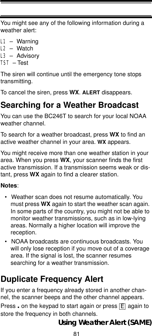 81Using Weather Alert (SAME)You might see any of the following information during a weather alert:L1 – WarningL2 – WatchL3 – AdvisoryTST – TestThe siren will continue until the emergency tone stops transmitting. To cancel the siren, press WX.ALERT disappears.Searching for a Weather Broadcast You can use the BC246T to search for your local NOAA weather channel. To search for a weather broadcast, press WX to find an active weather channel in your area. WX appears. You might receive more than one weather station in your area. When you press WX, your scanner finds the first active transmission. If a transmission seems weak or dis-tant, press WX again to find a clearer station.Notes:• Weather scan does not resume automatically. You must press WX again to start the weather scan again. In some parts of the country, you might not be able to monitor weather transmissions, such as in low-lying areas. Normally a higher location will improve the reception. • NOAA broadcasts are continuous broadcasts. You will only lose reception if you move out of a coverage area. If the signal is lost, the scanner resumes searching for a weather transmission. Duplicate Frequency AlertIf you enter a frequency already stored in another chan-nel, the scanner beeps and the other channel appears. Press . on the keypad to start again or press   again to store the frequency in both channels.E