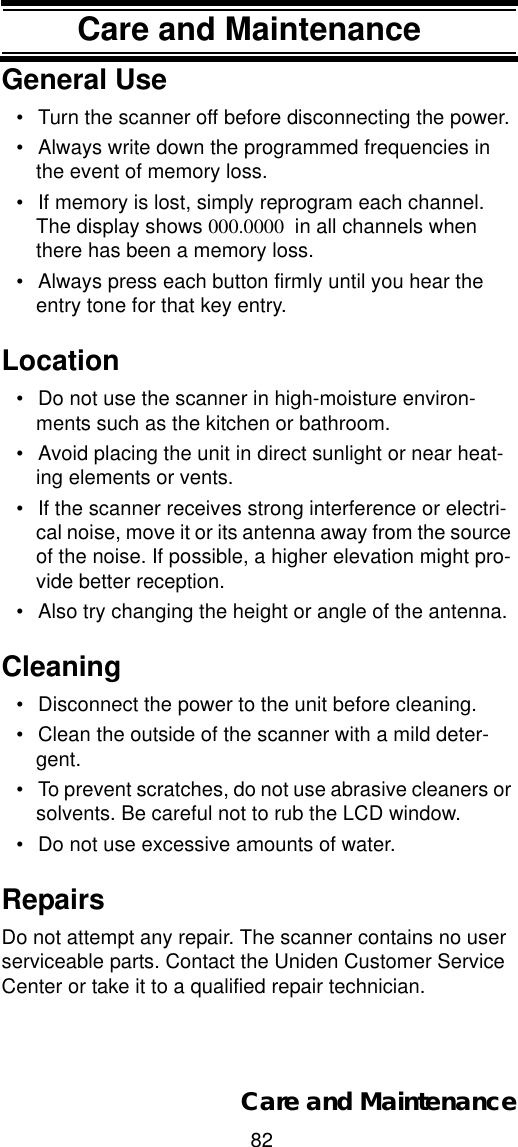 82Care and MaintenanceCare and MaintenanceGeneral Use• Turn the scanner off before disconnecting the power. • Always write down the programmed frequencies in the event of memory loss. • If memory is lost, simply reprogram each channel. The display shows 000.0000  in all channels when there has been a memory loss. • Always press each button firmly until you hear the entry tone for that key entry. Location• Do not use the scanner in high-moisture environ-ments such as the kitchen or bathroom. • Avoid placing the unit in direct sunlight or near heat-ing elements or vents. • If the scanner receives strong interference or electri-cal noise, move it or its antenna away from the source of the noise. If possible, a higher elevation might pro-vide better reception. • Also try changing the height or angle of the antenna. Cleaning• Disconnect the power to the unit before cleaning. • Clean the outside of the scanner with a mild deter-gent. • To prevent scratches, do not use abrasive cleaners or solvents. Be careful not to rub the LCD window. • Do not use excessive amounts of water. RepairsDo not attempt any repair. The scanner contains no user serviceable parts. Contact the Uniden Customer Service Center or take it to a qualified repair technician. Care and Maintenance