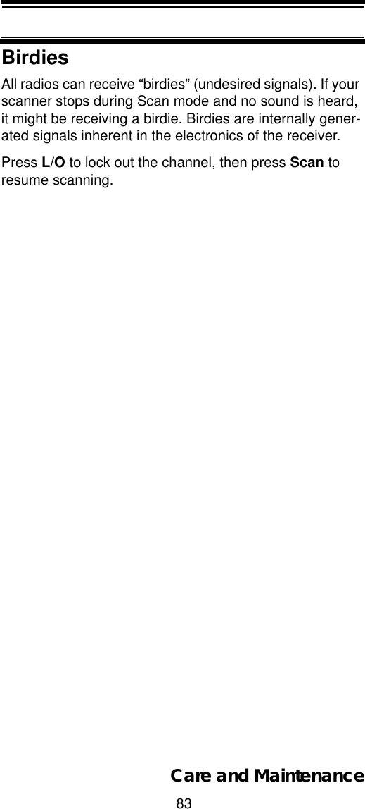83Care and MaintenanceBirdiesAll radios can receive “birdies” (undesired signals). If your scanner stops during Scan mode and no sound is heard, it might be receiving a birdie. Birdies are internally gener-ated signals inherent in the electronics of the receiver. Press L/O to lock out the channel, then press Scan to resume scanning. 