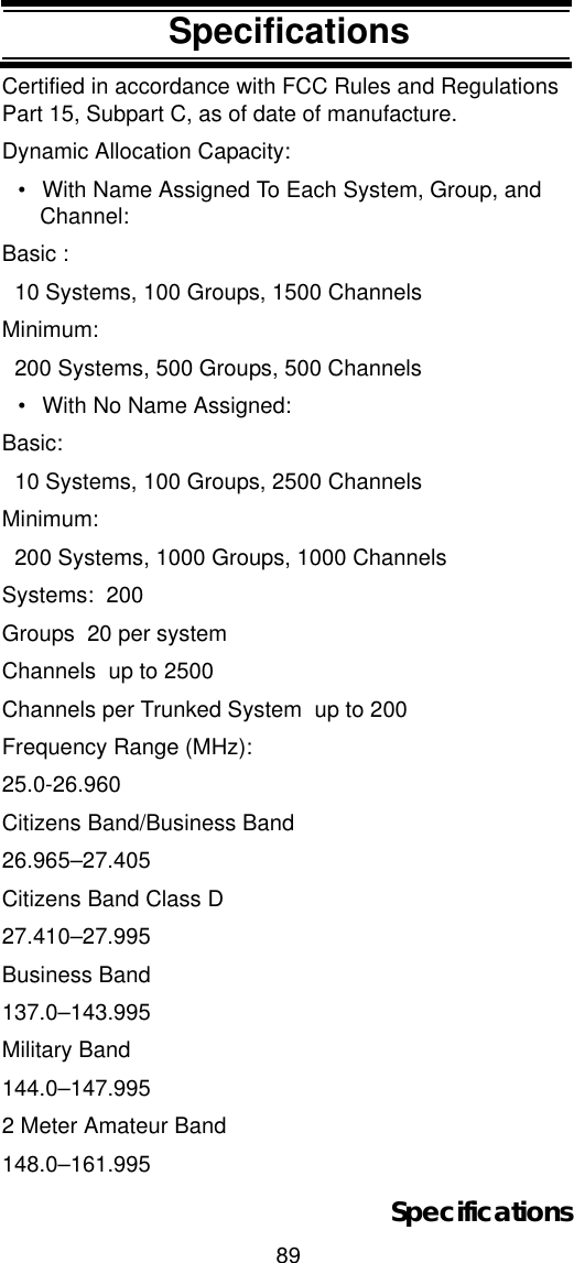 89SpecificationsSpecificationsCertified in accordance with FCC Rules and Regulations Part 15, Subpart C, as of date of manufacture. Dynamic Allocation Capacity:• With Name Assigned To Each System, Group, and Channel:Basic :  10 Systems, 100 Groups, 1500 ChannelsMinimum:  200 Systems, 500 Groups, 500 Channels• With No Name Assigned:Basic:  10 Systems, 100 Groups, 2500 ChannelsMinimum:  200 Systems, 1000 Groups, 1000 ChannelsSystems:  200Groups  20 per systemChannels  up to 2500Channels per Trunked System  up to 200Frequency Range (MHz): 25.0-26.960Citizens Band/Business Band26.965–27.405Citizens Band Class D27.410–27.995Business Band137.0–143.995Military Band144.0–147.9952 Meter Amateur Band148.0–161.995Specifications