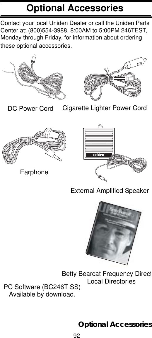 92Optional AccessoriesOptional AccessoriesContact your local Uniden Dealer or call the Uniden Parts Center at: (800)554-3988, 8:00AM to 5:00PM 246TEST, Monday through Friday, for information about ordering these optional accessories.Betty Bearcat Frequency DirectLocal DirectoriesDC Power Cord Cigarette Lighter Power CordﬁExternal Amplified SpeakerEarphonePC Software (BC246T SS)Available by download.Optional Accessories