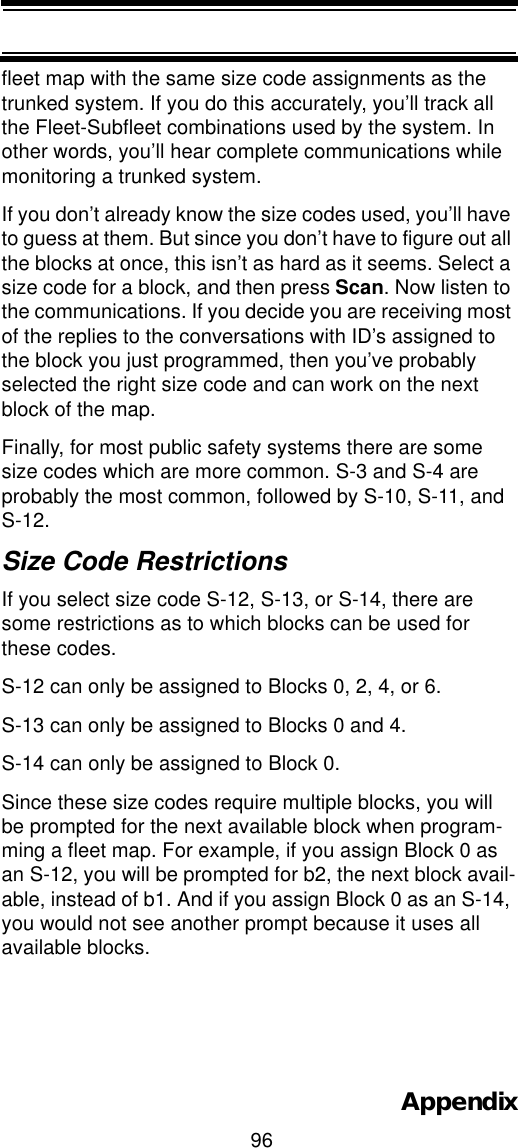 96Appendixfleet map with the same size code assignments as the trunked system. If you do this accurately, you’ll track all the Fleet-Subfleet combinations used by the system. In other words, you’ll hear complete communications while monitoring a trunked system. If you don’t already know the size codes used, you’ll have to guess at them. But since you don’t have to figure out all the blocks at once, this isn’t as hard as it seems. Select a size code for a block, and then press Scan. Now listen to the communications. If you decide you are receiving most of the replies to the conversations with ID’s assigned to the block you just programmed, then you’ve probably selected the right size code and can work on the next block of the map. Finally, for most public safety systems there are some size codes which are more common. S-3 and S-4 are probably the most common, followed by S-10, S-11, and S-12.Size Code Restrictions If you select size code S-12, S-13, or S-14, there are some restrictions as to which blocks can be used for these codes. S-12 can only be assigned to Blocks 0, 2, 4, or 6. S-13 can only be assigned to Blocks 0 and 4. S-14 can only be assigned to Block 0. Since these size codes require multiple blocks, you will be prompted for the next available block when program-ming a fleet map. For example, if you assign Block 0 as an S-12, you will be prompted for b2, the next block avail-able, instead of b1. And if you assign Block 0 as an S-14, you would not see another prompt because it uses all available blocks. 
