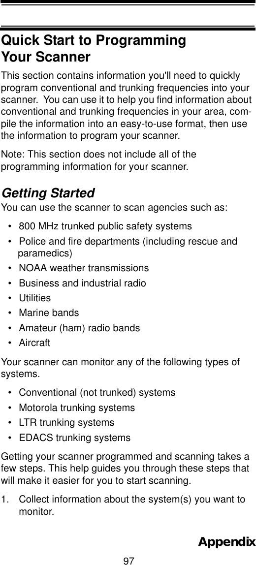 97AppendixQuick Start to Programming Your ScannerThis section contains information you&apos;ll need to quickly program conventional and trunking frequencies into your scanner.  You can use it to help you find information about conventional and trunking frequencies in your area, com-pile the information into an easy-to-use format, then use the information to program your scanner.Note: This section does not include all of the programming information for your scanner. Getting StartedYou can use the scanner to scan agencies such as:• 800 MHz trunked public safety systems • Police and fire departments (including rescue and paramedics) • NOAA weather transmissions • Business and industrial radio • Utilities • Marine bands • Amateur (ham) radio bands •Aircraft Your scanner can monitor any of the following types of systems.• Conventional (not trunked) systems• Motorola trunking systems• LTR trunking systems• EDACS trunking systemsGetting your scanner programmed and scanning takes a few steps. This help guides you through these steps that will make it easier for you to start scanning. 1. Collect information about the system(s) you want to monitor. 