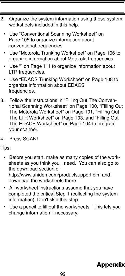 99Appendix2. Organize the system information using these system worksheets included in this help.• Use “Conventional Scanning Worksheet” on Page 105 to organize information about conventional frequencies.• Use “Motorola Trunking Worksheet” on Page 106 to organize information about Motorola frequencies.• Use “” on Page 111 to organize information about LTR frequencies.• Use “EDACS Trunking Worksheet” on Page 108 to organize information about EDACS frequencies.3. Follow the instructions in “Filling Out The Conven-tional Scanning Worksheet” on Page 100, “Filling Out The Motorola Worksheet” on Page 101, “Filling Out The LTR Worksheet” on Page 103, and “Filling Out The EDACS Worksheet” on Page 104 to program your scanner.4. Press SCAN!Tips:• Before you start, make as many copies of the work-sheets as you think you&apos;ll need.  You can also go to the download section of http://www.uniden.com/productsupport.cfm and download the worksheets there.• All worksheet instructions assume that you have completed the critical Step 1 (collecting the system information). Don&apos;t skip this step.• Use a pencil to fill out the worksheets.  This lets you change information if necessary.