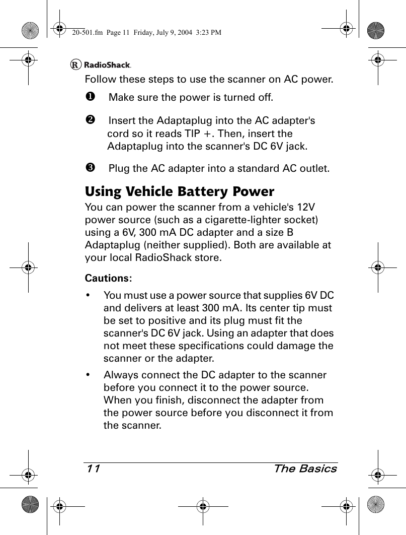 11 The BasicsFollow these steps to use the scanner on AC power. Make sure the power is turned off. Insert the Adaptaplug into the AC adapter&apos;s cord so it reads TIP +. Then, insert the Adaptaplug into the scanner&apos;s DC 6V jack. Plug the AC adapter into a standard AC outlet.Using Vehicle Battery PowerYou can power the scanner from a vehicle&apos;s 12V power source (such as a cigarette-lighter socket) using a 6V, 300 mA DC adapter and a size B Adaptaplug (neither supplied). Both are available at your local RadioShack store.Cautions:• You must use a power source that supplies 6V DC and delivers at least 300 mA. Its center tip must be set to positive and its plug must fit the scanner&apos;s DC 6V jack. Using an adapter that does not meet these specifications could damage the scanner or the adapter.• Always connect the DC adapter to the scanner before you connect it to the power source. When you finish, disconnect the adapter from the power source before you disconnect it from the scanner.20-501.fm  Page 11  Friday, July 9, 2004  3:23 PM