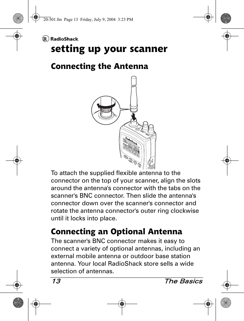 13 The Basicssetting up your scannerConnecting the AntennaTo attach the supplied flexible antenna to the connector on the top of your scanner, align the slots around the antenna&apos;s connector with the tabs on the scanner&apos;s BNC connector. Then slide the antenna&apos;s connector down over the scanner&apos;s connector and rotate the antenna connector&apos;s outer ring clockwise until it locks into place.Connecting an Optional AntennaThe scanner&apos;s BNC connector makes it easy to connect a variety of optional antennas, including an external mobile antenna or outdoor base station antenna. Your local RadioShack store sells a wide selection of antennas.20-501.fm  Page 13  Friday, July 9, 2004  3:23 PM