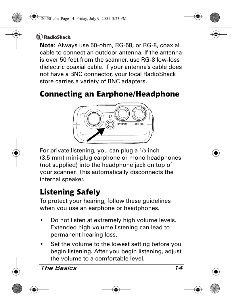 The Basics 14Note: Always use 50-ohm, RG-58, or RG-8, coaxial cable to connect an outdoor antenna. If the antenna is over 50 feet from the scanner, use RG-8 low-loss dielectric coaxial cable. If your antenna&apos;s cable does not have a BNC connector, your local RadioShack store carries a variety of BNC adapters.Connecting an Earphone/HeadphoneFor private listening, you can plug a 1/8-inch (3.5 mm) mini-plug earphone or mono headphones (not supplied) into the headphone jack on top of your scanner. This automatically disconnects the internal speaker.Listening SafelyTo protect your hearing, follow these guidelines when you use an earphone or headphones.• Do not listen at extremely high volume levels. Extended high-volume listening can lead to permanent hearing loss.• Set the volume to the lowest setting before you begin listening. After you begin listening, adjust the volume to a comfortable level.20-501.fm  Page 14  Friday, July 9, 2004  3:23 PM