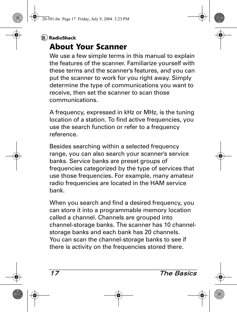 17 The BasicsAbout Your ScannerWe use a few simple terms in this manual to explain the features of the scanner. Familiarize yourself with these terms and the scanner&apos;s features, and you can put the scanner to work for you right away. Simply determine the type of communications you want to receive, then set the scanner to scan those communications.A frequency, expressed in kHz or MHz, is the tuning location of a station. To find active frequencies, you use the search function or refer to a frequency reference.Besides searching within a selected frequency range, you can also search your scanner&apos;s service banks. Service banks are preset groups of frequencies categorized by the type of services that use those frequencies. For example, many amateur radio frequencies are located in the HAM service bank.When you search and find a desired frequency, you can store it into a programmable memory location called a channel. Channels are grouped into channel-storage banks. The scanner has 10 channel-storage banks and each bank has 20 channels. You can scan the channel-storage banks to see if there is activity on the frequencies stored there.20-501.fm  Page 17  Friday, July 9, 2004  3:23 PM