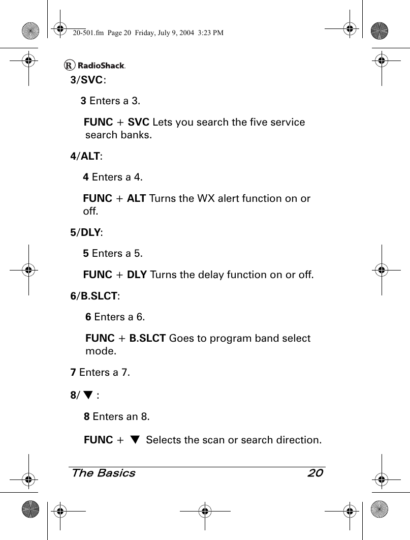 The Basics 203/SVC:3 Enters a 3.FUNC + SVC Lets you search the five service search banks.4/ALT:4 Enters a 4.FUNC + ALT Turns the WX alert function on or off.5/DLY:5 Enters a 5.FUNC + DLY Turns the delay function on or off.6/B.SLCT:6 Enters a 6.FUNC + B.SLCT Goes to program band select mode.7 Enters a 7.8/ :8 Enters an 8.FUNC +   Selects the scan or search direction.20-501.fm  Page 20  Friday, July 9, 2004  3:23 PM