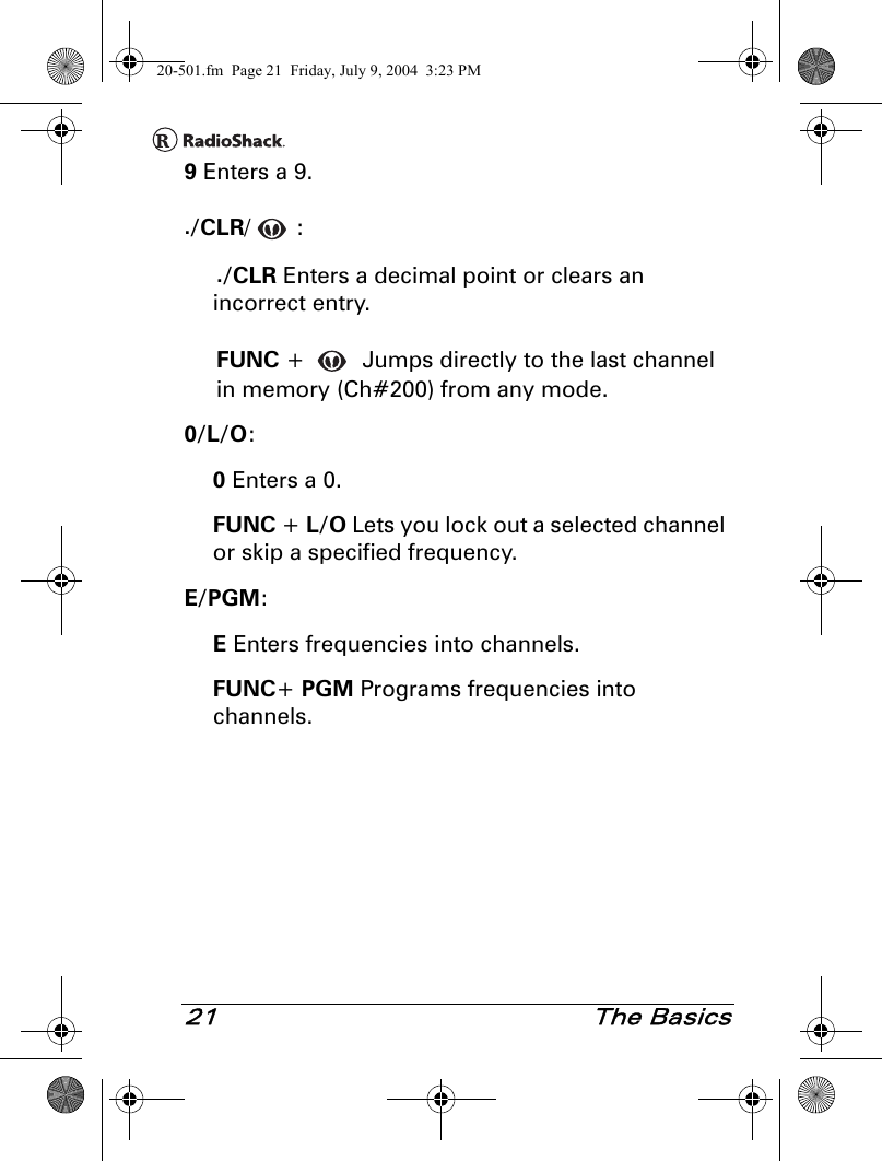 21 The Basics9 Enters a 9../CLR/:./CLR Enters a decimal point or clears an incorrect entry.FUNC +   Jumps directly to the last channel in memory (Ch#200) from any mode.0/L/O:0 Enters a 0.FUNC + L/O Lets you lock out a selected channel or skip a specified frequency.E/PGM:E Enters frequencies into channels.FUNC+ PGM Programs frequencies into channels.20-501.fm  Page 21  Friday, July 9, 2004  3:23 PM