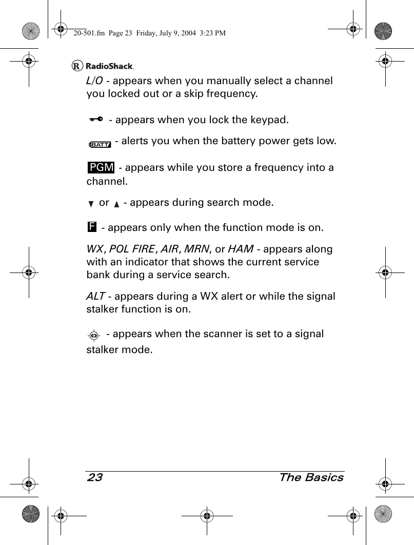 23 The BasicsL/O - appears when you manually select a channel you locked out or a skip frequency. - appears when you lock the keypad. - alerts you when the battery power gets low. - appears while you store a frequency into a channel. or   - appears during search mode. - appears only when the function mode is on.WX, POL FIRE, AIR, MRN, or HAM - appears along with an indicator that shows the current service bank during a service search.ALT - appears during a WX alert or while the signal stalker function is on. - appears when the scanner is set to a signal stalker mode.PGMF20-501.fm  Page 23  Friday, July 9, 2004  3:23 PM