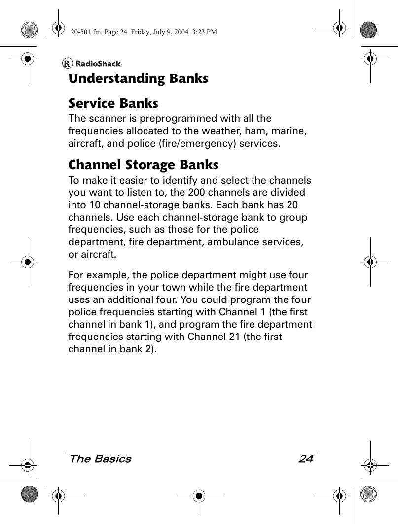 The Basics 24Understanding BanksService BanksThe scanner is preprogrammed with all the frequencies allocated to the weather, ham, marine, aircraft, and police (fire/emergency) services. Channel Storage BanksTo make it easier to identify and select the channels you want to listen to, the 200 channels are divided into 10 channel-storage banks. Each bank has 20 channels. Use each channel-storage bank to group frequencies, such as those for the police department, fire department, ambulance services, or aircraft.For example, the police department might use four frequencies in your town while the fire department uses an additional four. You could program the four police frequencies starting with Channel 1 (the first channel in bank 1), and program the fire department frequencies starting with Channel 21 (the first channel in bank 2).20-501.fm  Page 24  Friday, July 9, 2004  3:23 PM