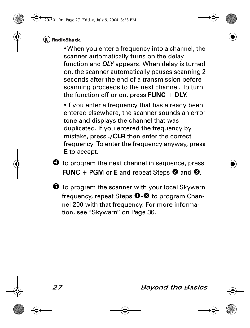 27  Beyond the Basics•When you enter a frequency into a channel, the scanner automatically turns on the delay function and DLY appears. When delay is turned on, the scanner automatically pauses scanning 2 seconds after the end of a transmission before scanning proceeds to the next channel. To turn the function off or on, press FUNC + DLY.•If you enter a frequency that has already been entered elsewhere, the scanner sounds an error tone and displays the channel that was duplicated. If you entered the frequency by mistake, press ./CLR then enter the correct frequency. To enter the frequency anyway, press E to accept. To program the next channel in sequence, press FUNC + PGM or E and repeat Steps  and . To program the scanner with your local Skywarn frequency, repeat Steps - to program Chan-nel 200 with that frequency. For more informa-tion, see “Skywarn” on Page 36.20-501.fm  Page 27  Friday, July 9, 2004  3:23 PM