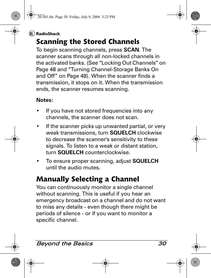 Beyond the Basics 30Scanning the Stored ChannelsTo begin scanning channels, press SCAN. The scanner scans through all non-locked channels in the activated banks. (See “Locking Out Channels” on Page 48 and “Turning Channel-Storage Banks On and Off” on Page 48). When the scanner finds a transmission, it stops on it. When the transmission ends, the scanner resumes scanning.Notes:• If you have not stored frequencies into any channels, the scanner does not scan.• If the scanner picks up unwanted partial, or very weak transmissions, turn SQUELCH clockwise to decrease the scanner&apos;s sensitivity to these signals. To listen to a weak or distant station, turn SQUELCH counterclockwise.• To ensure proper scanning, adjust SQUELCH until the audio mutes.Manually Selecting a ChannelYou can continuously monitor a single channel without scanning. This is useful if you hear an emergency broadcast on a channel and do not want to miss any details - even though there might be periods of silence - or if you want to monitor a specific channel.20-501.fm  Page 30  Friday, July 9, 2004  3:23 PM