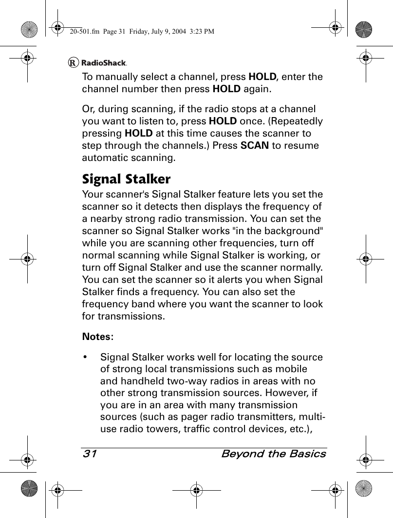 31  Beyond the BasicsTo manually select a channel, press HOLD, enter the channel number then press HOLD again.Or, during scanning, if the radio stops at a channel you want to listen to, press HOLD once. (Repeatedly pressing HOLD at this time causes the scanner to step through the channels.) Press SCAN to resume automatic scanning.Signal StalkerYour scanner&apos;s Signal Stalker feature lets you set the scanner so it detects then displays the frequency of a nearby strong radio transmission. You can set the scanner so Signal Stalker works &quot;in the background&quot; while you are scanning other frequencies, turn off normal scanning while Signal Stalker is working, or turn off Signal Stalker and use the scanner normally. You can set the scanner so it alerts you when Signal Stalker finds a frequency. You can also set the frequency band where you want the scanner to look for transmissions.Notes: • Signal Stalker works well for locating the source of strong local transmissions such as mobile and handheld two-way radios in areas with no other strong transmission sources. However, if you are in an area with many transmission sources (such as pager radio transmitters, multi-use radio towers, traffic control devices, etc.), 20-501.fm  Page 31  Friday, July 9, 2004  3:23 PM