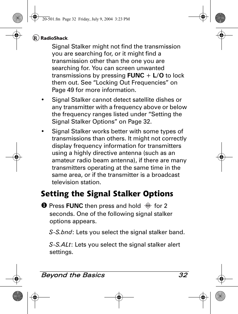 Beyond the Basics 32Signal Stalker might not find the transmission you are searching for, or it might find a transmission other than the one you are searching for. You can screen unwanted transmissions by pressing FUNC + L/O to lock them out. See “Locking Out Frequencies” on Page 49 for more information.• Signal Stalker cannot detect satellite dishes or any transmitter with a frequency above or below the frequency ranges listed under “Setting the Signal Stalker Options” on Page 32.• Signal Stalker works better with some types of transmissions than others. It might not correctly display frequency information for transmitters using a highly directive antenna (such as an amateur radio beam antenna), if there are many transmitters operating at the same time in the same area, or if the transmitter is a broadcast television station.Setting the Signal Stalker Options Press FUNC then press and hold   for 2 seconds. One of the following signal stalker options appears. S-S.bnd: Lets you select the signal stalker band.S-S.ALt: Lets you select the signal stalker alert settings.20-501.fm  Page 32  Friday, July 9, 2004  3:23 PM