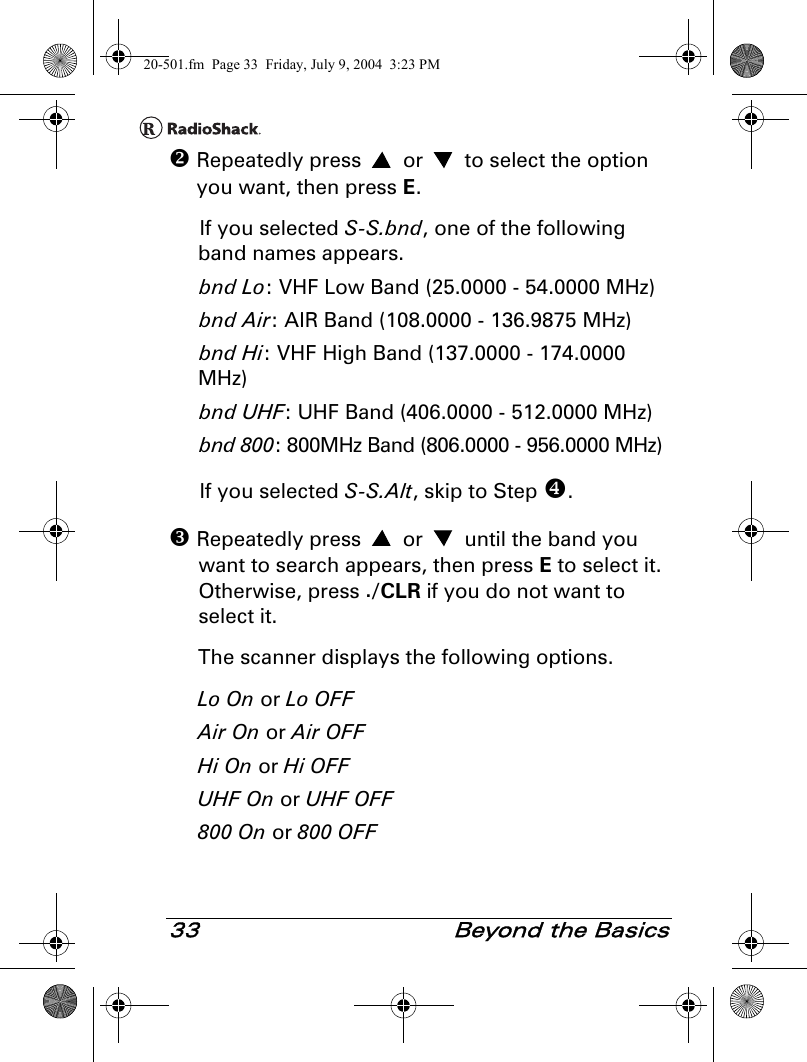 33  Beyond the Basics Repeatedly press   or   to select the option you want, then press E. If you selected S-S.bnd, one of the following band names appears.bnd Lo: VHF Low Band (25.0000 - 54.0000 MHz)bnd Air: AIR Band (108.0000 - 136.9875 MHz)bnd Hi: VHF High Band (137.0000 - 174.0000 MHz)bnd UHF: UHF Band (406.0000 - 512.0000 MHz)bnd 800: 800MHz Band (806.0000 - 956.0000 MHz)If you selected S-S.Alt, skip to Step . Repeatedly press   or   until the band you want to search appears, then press E to select it. Otherwise, press ./CLR if you do not want to select it. The scanner displays the following options.Lo On or Lo OFFAir On or Air OFFHi On or Hi OFFUHF On or UHF OFF800 On or 800 OFF20-501.fm  Page 33  Friday, July 9, 2004  3:23 PM