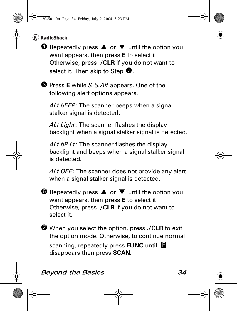 Beyond the Basics 34 Repeatedly press   or   until the option you want appears, then press E to select it. Otherwise, press ./CLR if you do not want to select it. Then skip to Step . Press E while S-S.Alt appears. One of the following alert options appears.ALt bEEP: The scanner beeps when a signal stalker signal is detected.ALt Light: The scanner flashes the display backlight when a signal stalker signal is detected.ALt bP-Lt: The scanner flashes the display backlight and beeps when a signal stalker signal is detected.ALt OFF: The scanner does not provide any alert when a signal stalker signal is detected. Repeatedly press   or   until the option you want appears, then press E to select it. Otherwise, press ./CLR if you do not want to select it.  When you select the option, press ./CLR to exit the option mode. Otherwise, to continue normal scanning, repeatedly press FUNC until   disappears then press SCAN.F20-501.fm  Page 34  Friday, July 9, 2004  3:23 PM